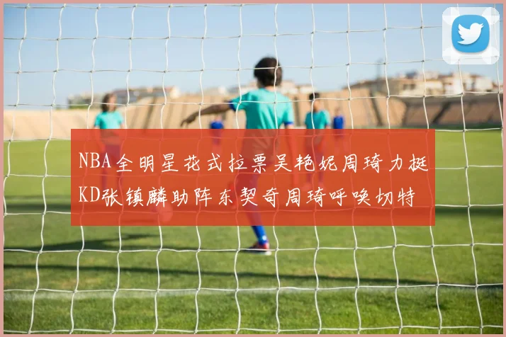NBA全明星花式拉票吴艳妮周琦力挺KD张镇麟助阵东契奇周琦呼唤切特共襄盛举