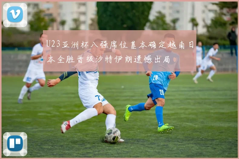 U23亚洲杯八强席位基本确定越南日本全胜晋级沙特伊朗遗憾出局