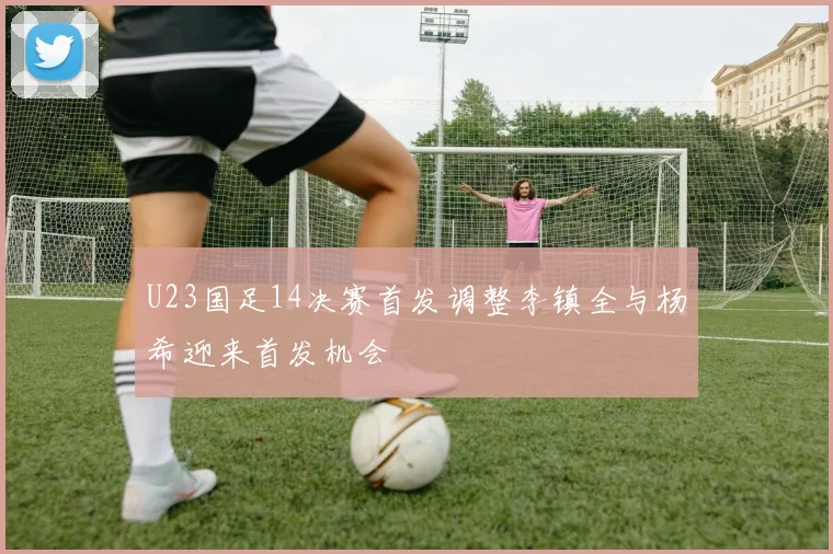U23国足14决赛首发调整李镇全与杨希迎来首发机会