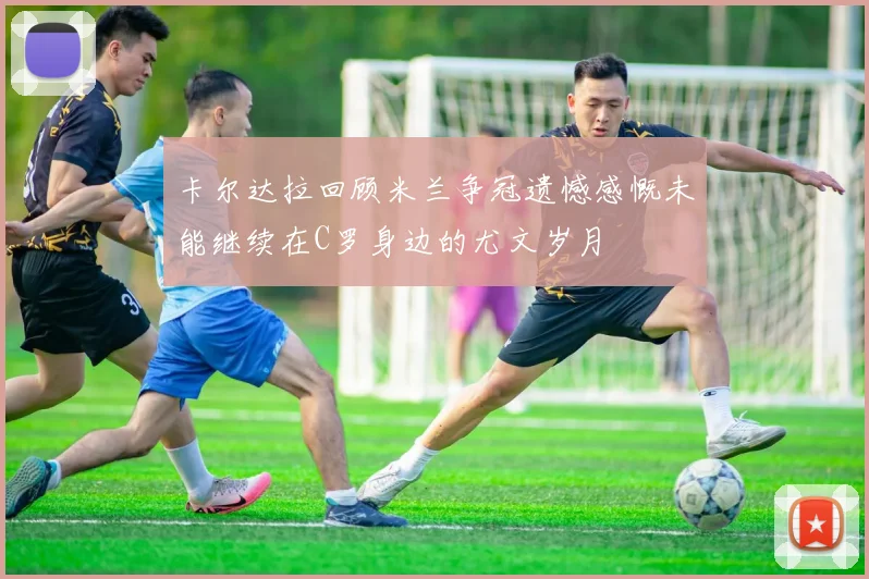 卡尔达拉回顾米兰争冠遗憾感慨未能继续在C罗身边的尤文岁月