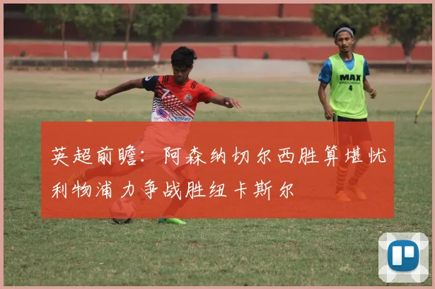 英超前瞻：阿森纳切尔西胜算堪忧利物浦力争战胜纽卡斯尔