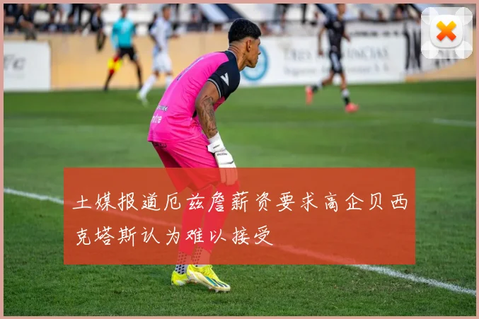 土媒报道厄兹詹薪资要求高企贝西克塔斯认为难以接受