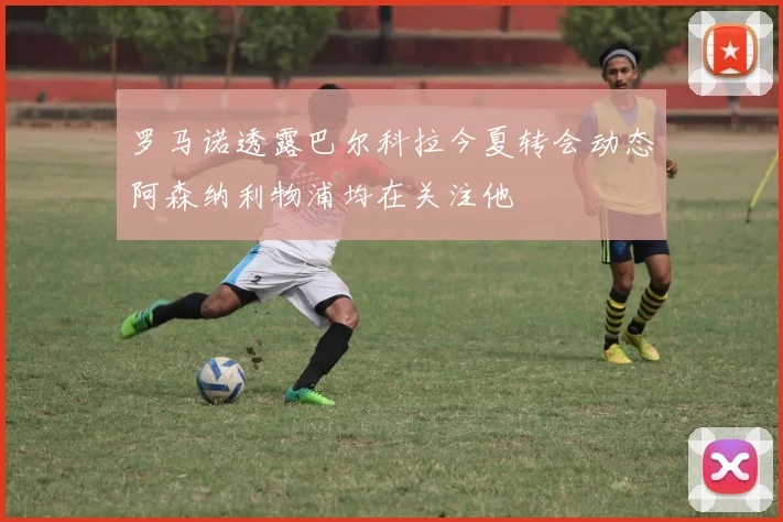 罗马诺透露巴尔科拉今夏转会动态阿森纳利物浦均在关注他