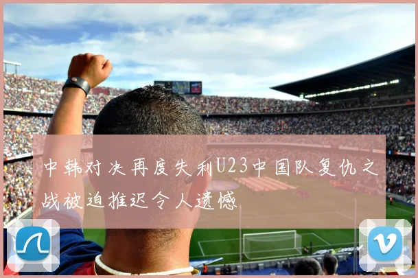 中韩对决再度失利U23中国队复仇之战被迫推迟令人遗憾