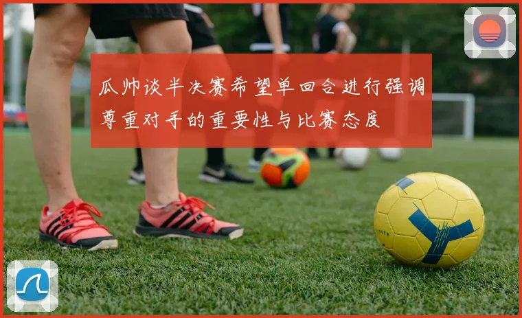 瓜帅谈半决赛希望单回合进行强调尊重对手的重要性与比赛态度