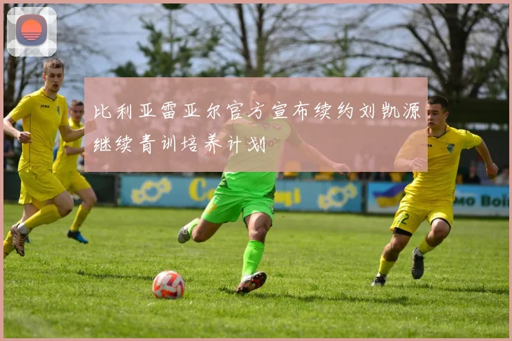 比利亚雷亚尔官方宣布续约刘凯源继续青训培养计划