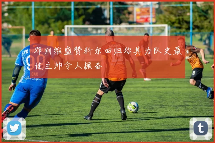 邓利维盛赞科尔回归称其为队史最佳主帅令人振奋