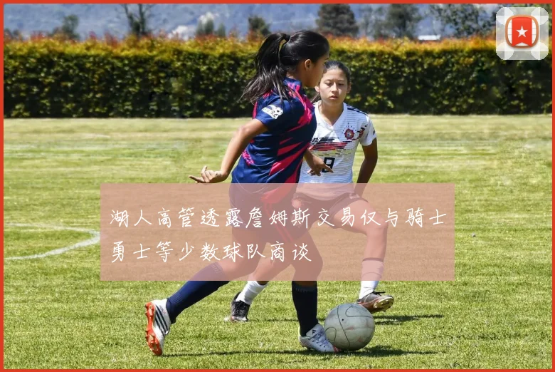 湖人高管透露詹姆斯交易仅与骑士勇士等少数球队商谈