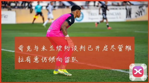 奇克与米兰续约谈判已开启尽管维拉有意仍倾向留队
