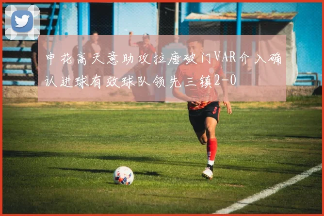 申花高天意助攻拉唐破门VAR介入确认进球有效球队领先三镇2-0