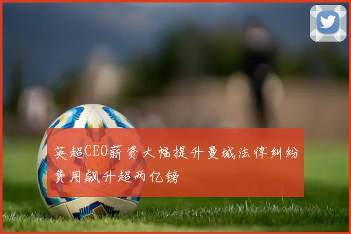 英超CEO薪资大幅提升曼城法律纠纷费用飙升超两亿镑